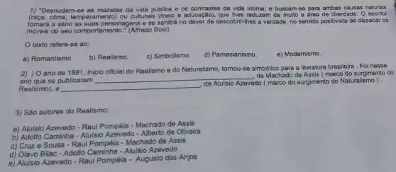 1) "Desnudam-se as mazelas da vida pública e os contrastes da vida intima; e buscam-se para ambas causas naturais
clima temperamento) ou culturais (meio e educação), que lhes reduzem de muito a área de liberdade. 0 escritor
tomará a sério as suas personagens e se sentirá no descobrir-lhes a verdade, no sentido positivista de dissecar os
móveis do seu comporta (Alfredo Bosi)
texto refere-se ao:
a) Romantismo
b) Realismo.
c) Simbolismo.
d) Parnasianismo.
e) Modernismo.
2) ) O ano de 1881, inicio oficial do Realismo e do Naturalismo , tornou-se simbólico para a literatura brasileira . Foinesse
ano que se publicaram
__
, de Machado de Assis ( marco do surgimento do
Realismo), e __
de Aluísio Azevedo ( marco do surgimento do Naturalismo ) .
3) São autores do Realismo:
a) Aluísio Azevedo - Raul Pompéla -Machado de Assis
b) Adolfo Caminha - Aluísio Azevedo - Alberto de Oliveira
c) Cruz e Sousa - Raul Pompéia -Machado de Assis
d) Olavo Bilac -Adolfo Caminha -Aluísio Azevedo
e) Aluisio Azevedo - Raul Pompéia - Augusto dos Anjos