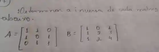 1) Determinar a inversa de cada matrig abaixo.
[
A=[
1 & 1 & 0 
1 & 0 & 1 
0 & 1 & 1
] B=[
1 & 0 & 1 
1 & 2 & 3 
1 & 2 & 4
]
]