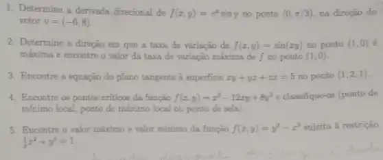 1. Determine a derivada direcional de f(x,y)=e^xsiny no ponto (0,pi /3) na direção do
vetor v=(-6,8)
2. Determine a direção em que a taxa de variação de f(x,y)=sin(xy) no ponto (1,0)
máxima e encontre o valor da taxa de variação máxima de f no ponto (1,0)
3. Encontre a equação do plano tangente à superficie xy+yz+zx=5 no ponto (1,2,1)
4. Encontre os pontos criticos da função f(x,y)=x^3-12xy+8y^3 e classifique-os (ponto de
mínimo local, ponto de máximo local ou ponto de sela).
5. Encontre o valor máximo e valor mínimo da função f(x,y)=y^2-x^2 sujeita à restrição
(1)/(4)x^2+y^2=1