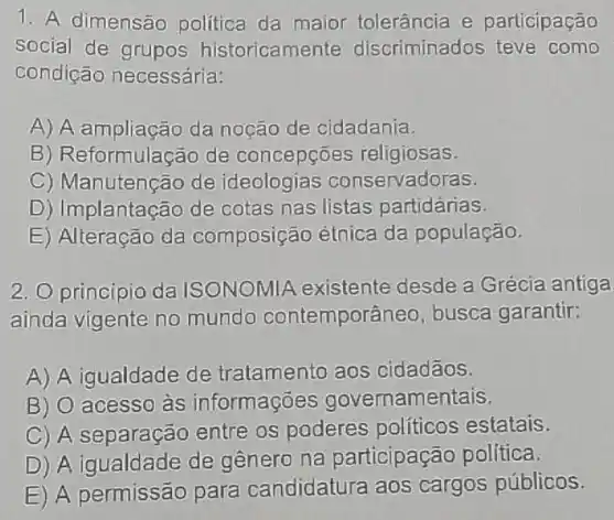 1. A dimensão politica da maior tolerância e participação
social de grupos historicamente discriminados teve como
condição necessária:
A) A ampliacão da noção de cidadania.
B) Reformulação de concepções religiosas.
C) Manutenção de ideologias conservadoras.
D) Implantação de cotas nas listas partidárias.
E) Alteração da composição étnica da população.
2. Oprincipio da ISONOMIA existente desde a Grécia antiga
ainda vigente no mundo contemporâneo, busca garantir:
A) A igualdade de tratamento aos cidadãos.
B) O acesso às informações governamentais.
C) A separação entre os poderes políticos estatais.
D) A igualdade de genero na participação política.
E) A permissão para candidatura aos cargos públicos.