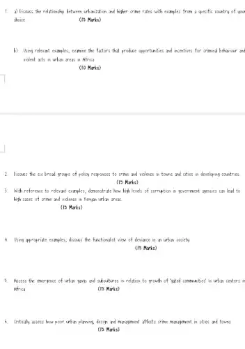 1. a) Discuss the relationship between urbonization and higher crime rates with examples from a specific country of you
choice
(15 Marks)
b) Using relevant examples , examine the factors that produce opportunities and incentives for crimina behaviour and
violent acts in urbin creas in Africa
(10 Marks)
2. Discuss the six broad groups of policy responses to crime and violence in towns and cities in developing countries.
(15 Marks)
3. With reference to relevant examples, demonstrate how high levels of corruption in government agencies can lead to
high cases of crime and violence in Kenyan urbon areas.
(15 Marks)
4. Using propriate examples, discuss the functionalist view of deviance in on urbon society
(15 Marks)
5. Assess the emergence of urbin gongs and subcultures in relation to growth of "gated communities' in urban centers in
Africa
(15 Marks)
6. Critically assess how poor urban planning, design and monagement affects crime management in cities and towns
(15 Marks)