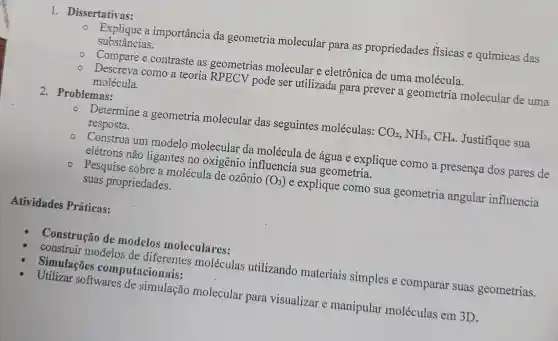 1. Dissertativas:
Explique a importância da geometria molecular para as propriedades físicas e químicas das
substâncias.
Compare e contraste as geometrias molecular e eletrônica de uma molécula.
Descreva como a teoria RPECV pode ser utilizada para prever a geometria molecular de uma
molécula.
2. Problemas:
Determine a geometria molecular das seguintes moléculas: CO_(2),NH_(3),CH_(4) Justifique sua
resposta.
o. Construa um modelo molecular da molécula de água e explique como a presença dos pares de
elétrons não ligantes no oxigênio influencia sua geometria.
- Pesquise sobre a molécula de ozônio (O_(3)) e explique como sua geometria angular influencia
suas propriedades.
Atividades Práticas:
Construção de modelos moleculares:
construir modelos de diferentes moléculas utilizando materiais simples e comparar suas geometrias.
Simulações computacionais:
Utilizar softwares de simulação molecular para visualizar e manipular moléculas em 3D.