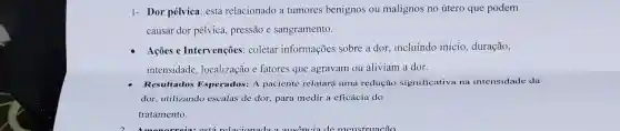 1- Dor pélvica: está relacionado a tumores benignos ou malignos no útero que podem
causar dor pélvica.pressão e sangramento.
Açōes e Intervenções : coletar informações sobre a dor . incluindo início , duração,
intensidade localização e fatores que agravam ou aliviam a dor.
Resultados Esperados: A paciente relatará uma redução significativa na intensidade da
dor, utilizando escalas de dor, para medir a eficácia do
tratamento.