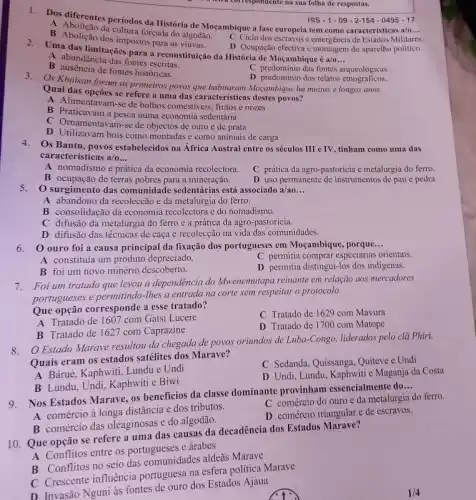 1. Dos diferentes periodos da História de Moçambique a fase europeia tem como caracteristicas
__
B Abolican da cultura forçada do algodão.
3/0
C Ciclo dos escravose emergencia de Estados Militares.
B dos impostos para as viúvas.
D Ocupação efectiva c montagem do aparelho politico.
a correspondente na sua follux de respostas.
HIS-1-09-2-154-0495-17
Uma das limitaçães para a reconstituição da História de Moçambique é a/o
__
A abundância das fontes escritas.
C predominio das fontes arqueológicas
B ausencia de fontes historicas
D predominio dos relatos remembers
3. Os Khoisan foram os primeiros povos que habitaram Moçambique há muitos e longos anos.
Qual das opções se refere a uma das caracteristicas destes povos?
A Alimentavam-se de bolbos comestiveis, frutos e nozes
B Praticavam a pesca numa economia sedentária
C. Omamentavam-se de objectos de ouro e de prata
D Utilizavam bois como montadas e como animais de carga
4. Os Bantu, povos estabelecidos na África Austral entre os séculos III eTV tinham como uma das
caracteristicas a/o __
A nomadismo e prática da economia recolectora.
C prática da agro -pastoricia e metalurgia do ferro.
B ocupação de terras pobres para a mineração.
D uso permanente de instrumentos de pau c pedra
5.O surgimento das comunidade sedentárias está associado a/ao __
A abandono da recoleccão e da metalurgia do ferro.
B consolidação da economia recolectora e do nomadismo.
C difusão da metalurgia do ferro e a prática da agro-pastoricia.
D difusão das técnicas de caça e recolecçãc na vida das comunidades.
6. 0 ouro foi a causa principal da fixação dos portugueses em Mocambique porque
__
A constituia um produto depreciado.
C permitia comprar especiarias orientais.
B foi um novo minério descoberto.
D permitia distingui-los dos indigenas.
7.Foi um tratado que levou a dependência do Mwenemutapa reinante em relação aos mercadores
portugueses e permitindo-lhes a entrada na corte sem respeitar o protocolo.
Que opção corresponde a esse tratado?
A Tratado de 1607 com Gatsi Lucere
C Tratado de 1629 com Mavura
D Tratado de 1700 com Matope
B Tratado de 1627 com Caprazine
8. Estado Marave resultou da chegada de povos oriundos de Luba-Congo liderados pelo clà Phiri.
Quais eram os estados satélites dos Marave?
A Báruè, Kaphwiti, Lundu e Undi
C Sedanda, Quissanga, Quiteve e Undi
D Undi, Lundu, Kaphwiti e Maganja da Costa
B Lundu, Undi, Kaphwiti e Biwi
9. Nos Estados Marave os beneficios da classe dominante provinham essencialmente do
__
A comércio à longa distância e dos tributos.
C comércio do ouro e da metalurgia do ferro.
B comércio das oleaginosas e do algodão.
D comércio triangular e de escravos.
10. Que opção se refere a uma das causas da decadência dos Estados Marave?
A Conflitos entre os portugueses e árabes
B Conflitos no seio das comunidades aldeas Marave
C Crescente influência portuguesa na esfera politica Marave
D Invasão Nguni às fontes de ouro dos Estados Ajaua