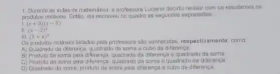 1. Durante as aulas de matemática, a professora Luciene decidiu revisar com os estudantes os
produtos notáveis. Então, ela escreveu no quadro as seguintes expressoes
(x+5)(x-5)
II (x-2)^2
III (3+x)^2
Os produtos notáveis listados pela professora s80 conhecidos, respectivamente como
A) Quadrado da diference quadrado da soma e cubo da diferenca
B) Produto da soma pela diferenca, quadrado da diferenca a quadrado da soma
C) Produto da soma pela diferença, quadrado da soma e quadrado da diferenca
D) Quadrado da soma produto da soma pela diferença e cubo da diferenca