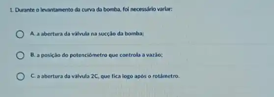 1. Durante o levantamento da curva da bomba, foi necessário variar:
A. a abertura da válvula na sucção da bomba;
B. a posição do potenciômetro que controla a vazão;
C. a abertura da válvula 2C, que fica logo após o rotâmetro.