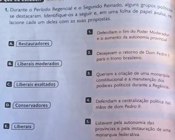 1. Durante o Periodo Regencial e o Segundo Reinado, alguns grupos politicos
1
se destacaram. Identifique -os a seguir e em uma folha de papel avulsa, re.
lacione cada um deles com as suas propostas.
A. Restauradores
B. Liberais moderados
C. Liberais exaltados
D. Conservadores
E. Liberais
Defendiam o fim do Poder Moderador
e o aumento da autonomia provincial
Desejavam o retorno de Dom Pedro I
para o trono brasileiro.
3.
Queriam a criação de uma monarquía
constitucional e a manutenção dos
poderes politicos durante a Regência.
4. Defendiam a centralizaçãc politica nas
mãos de dom Pedro II.
Lutavam pela autonomia das
provincias e pela instauração de uma
monarquia federativa.