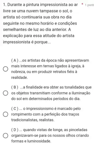 1. Durante a pintura impressionista ao ar 1 pont
livre se uma nuvem tampasse o sol, o
artista só continuaria sua obra no dia
seguinte no mesmo horário e condições
semelhantes de luz ao dia anterior. A
explicação para essa atitude do artista
impressionista é porque __
(A) ...os artistas da época não apresentavam
mais interesse em temas ligados à igreja, à
nobreza, ou em produzir retratos fiéis a
realidade.
(B) ...a finalidade era obter as tonalidades que
os objetos transmitiam I conforme a iluminação
do sol em determinados períodos do dia.
( C ) ... O impressionismo é marcado pelo
rompimento com a perfeição dos traços
tradicionalista s, realistas.
(D) ... quando vistas de longe, as pinceladas
organizavam-se para os nossos olhos criando
formas e luminosidade.