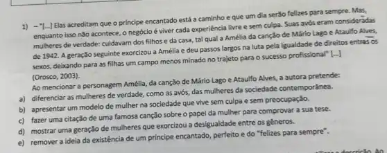 1) -"[Elas acreditam que o principe encantado está a caminho e que um dia serão felizes para sempre. Mas,
enquanto isso não acontece o negócio é viver cada experiência livre e sem culpa. Suas avós eram consideradas
mulheres de verdade: cuidavam dos filhos e da casa, tal qual a Amélia da canção de Mário Lago e Ataulfo Alves,
de 1942. A geração seguinte exorcizou a Amélia e deu passos largos na luta pela igualdade de direitos entres os
sexos, deixando para as fillhas um campo menos minado no trajeto para o sucesso profissional"[...]
(Orosco, 2003).
Ao mencionar a personagem Amélia, da canção de Mário Lago e Ataulfo Alves, a autora pretende:
a) diferenciar as mulheres de verdade, como as avós, das mulheres da sociedade contemporânea.
b) apresentar um modelo de mulher na sociedade que vive sem culpa e sem preocupação.
c) fazer uma citação de uma famosa canção sobre o papel da mulher para comprovar a sua tese.
d) mostrar uma geração de mulheres que exorcizou a desigualdade entre os gêneros.
e) remover a ideia da existência de um principe encantado, perfeito e do "felizes para sempre".