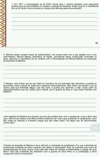 1. Em 1871, a promulgação da lei 2040, trouxe para o cenário brasileiro uma segurança
jurídica para os em relação a disputa da liberdade. Então qual foi a importância
da Lei do Ventre Livre na busca na compra das' alforrias pelos escravizados?
__
43
2. Belmira soube construir laços de solidariedade, ima mostra disso era a sua relação com o seu
intermediário, Manoel fazendeiro na região essas construções colocadas no
texto, descreva a importância de ter contado com a intermediação de Manoel Bastos na construção
da liberdade de Belmira.
__
3. Belmira, uma mulher que ao que indica no momento de sua liberdade não reivindicou a guarda de
seus filhos,pelos motivos os quais até o presente desconhecemos. Mas dentro do enredo o juiz ao
decidir pela sua liberdade alegou que a guarda dos menores a mãe . Quais eram as
Belmira?
alegações/motivos que juiz utilizou para impedir que a guarda de Braz e Luiza fosse mantida com
__
4.Na trajetória de Belmira fica exporto que ela não poderia ficar com a guarda de Luiza e Braz será
que o fato de ser solteira com filhos tornava-a Belmira ser vista como prostituta?E atualmente, como
são vistas as meninas e mulheres negras que são mães solos? Hả algum tipo de discriminação
contra elas?
__
5.Dentro da biografia de Belmira a ela é atribuído a realização da prostituição. Por que a atividade da
comercialization de seus corpos , como elas são vistas em relação a maternidad e e criação de seus
prostituição à impedia de obter a guarda caso assim a mulheres que vivem da
filhos? Elas são impedida s de manterem com a guarda ou a prostituição a torna
incapaz de criá-los e educá-los?