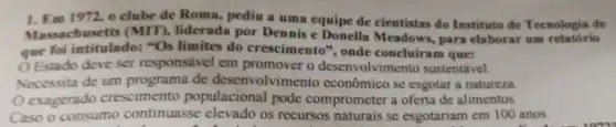 1. Em 1972,0 clube de Roma, pediu a uma equipe de cientistas do Instituto de Tecnologia de
usetts (MIT)., liderada por Dennis e Donella Meadows, para elaborar um relatório
que foi intitulado:"Os limites do crescimento", onde concluíram que:
Estado deve ser responsável em promover o desenvolvime to sustentável.
Nocessita de um programa de desenvolviment o econômico se esgotar a natureza.
exagerado crescimento populacional pode comprometer a oferta de alimentos.
Caso o consumo continuasse elevado os recursos naturais se esgotariam em 100 anos.