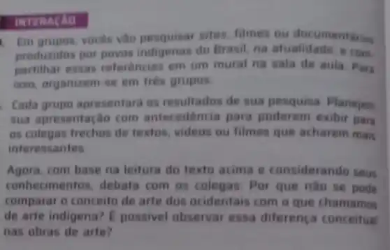 1. Em grupos, voces vào pesquisar sites filmes ou documentarios
produzidos por povos indigenas do Brasil, na atualidade, e
partilhar essas referencias em um mural na sala de aula. Para
isso, organizem-se em três grupos
Cada grupo apresentard as resultados de sua pesquisa. Planejem
sua apresentação com antecedencia para poderem exibir par
as colegas trechos de textos, videos ou filmes que acharem mais
interessantes
Agora, com base na leitura do texto acima e considerando seus
conhecimentos, debata com os colegas: Por que nào se pode
comparar o conceito de arte dos ocidentais com o que chamamos
de arte indigena? E possivel observar essa diferenca conceitual
nas obras de arte?