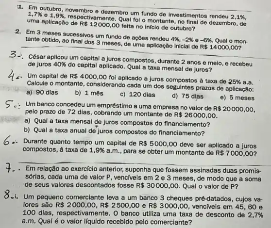 1. Em outubro dezembro um fundo de investimentos rendeu
2,1% 
1,7%  e 1,9% 
respectivamente. Qual foi o montante, no final de dezembro, de
uma aplicação de
R 12000,00
feita no início de outubro?
2. Em 3 meses sucessivos um fundo de ações rendeu
4% ,-2%  e -6%  Qual o mon-
tante obtido, ao final dos 3 meses, de uma aplicação inicial de
R 14000,00
-. César aplicou um capital a juros compostos, durante 2 anos e meio, e recebeu
de juros 40% 
do capital aplicado . Qual a taxa mensal de juros?
Um capital de R 4000,00
foi aplicado a juros compostos à taxa de
25%  a.a.
Calcule o montante , considerando cada um dos seguintes prazos de aplicação:
a) 90 dias
b) 1 mês
c) 120 dias
d) 75 dias
e) 5 meses
Um banco concedeu um empréstimo a uma empresa no valor de
R 20000,00
pelo prazo de 72 dias, cobrando um montante de
R 26000,00
a) Qual a taxa mensal de juros compostos do financiamento?
b) Qual a taxa anual de juros compostos do financiamento?
Durante quanto tempo um capital de R 5000,00 deve ser aplicado a juros
compostos, à taxa de 1,9%  a.m., para se obter um montante de R 7000,00
Em relação ao exercício anterior.suponha que fossem assinadas duas promis
sórias, cada uma de valor P, venc(veis em 2 e 3 meses , de modo que a soma
de seus valores descontados fosse R 30000,00 Qual o valor de P?
-i. Um pequeno comerciante leva a um banco 3 cheques pré-datados, cujos va-
lores são R 2000,00,R 2500,00 e R 3000,00	em 45,60 e
100 dias , respectivamente. O banco utiliza uma taxa de desconto de 2,7% 
a.m. Qual éo valor líquido recebido pelo comerciante?