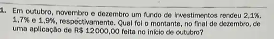 1. Em outubro, novembro e dezembro um fundo de investimentos rendeu 2,1% 
1,7%  e 1,9%  respectivamente. Qual fol o montante, no final de dezembro, de
uma aplicação de R 12000,00 feita no inicio de outubro?