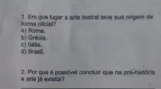 1. Em que lugar a arte teatral teve sua origem de
forma oficial?
a) Roma.
b) Grécia.
c) Italia.
d) Brasil.
2. Por que é possivel concluir que na prê-h istoria
a arte ja existia?