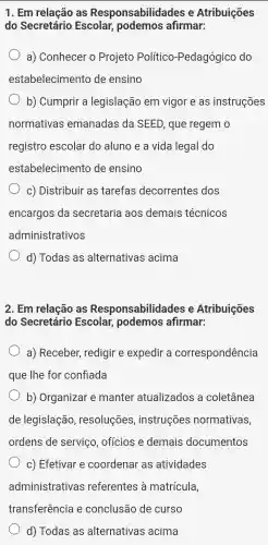 1. Em relacão as Responsabilida des e Atribuições
do Secretário Escolar,podemos afirmar:
a)Conhecer o Projeto Político -Pedagógico do
estabelecimento de ensino
b)Cumprir . a legislação em vigor e as instruções
normativas emanadas ; da SEED , que regem o
registro escolar do aluno e a vida legal do
estabeleciment o de ensino
C)Distribuir as tarefas decorrentes dos
encargos ; da secretaria a aos demais técnicos
administrativos
d)Todas as alternativas acima
2. Em relação as Respons abilidades e Atribuições
do Secretário Escolar , podemos afirmar:
a)Receber , redigir e expedir a correspondência
que lhe for confiada
b)Organiza manter atualizados a coletânea
de legislação , resoluções , instruções normativas
ordens de serviço . ofícios e demais documentos
C)Efetivar e coordenar . as atividades
administrativas s referentes à matrícula,
transferência e conclusão de curso
d)Todas as alternativas acima