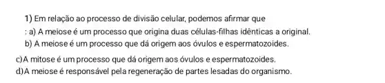 1) Em relação ao processo de divisão celular, podemos afirmar que
: a) A meiose é um processo que origina duas células -filhas idênticas a original.
b) A meiose é um processo que dá origem aos óvulos e espermatozoides.
c)A mitose é um processo que dá origem aos óvulos e espermatozoides.
d)A meiose é responsável pela regeneração de partes lesadas do organismo.