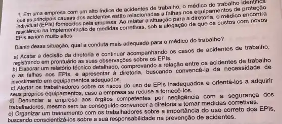 1. Em uma empresa com um alto índice de acidentes de trabalho, o médico do trabalho identifica
que as principais causas dos acidentes estão relacionadas a falhas nos equipamentos de
fornecidos pela empresa Ao relatar a situação para a diretoria, 0 médico encontra
resistência na implementação de corretivas, sob a alegação de que os custos com novos
EPls seriam muito altos.
Diante dessa situação , qual a conduta mais adequada para o médico do trabalho?
a) Acatar a decisão da diretoria e continuar acompanhando os casos de acidentes de trabalho,
registrando em prontuário as suas observações sobre os EPIs.
b) Elaborar um relatório técnico detalhado comprovando a relação entre os acidentes de trabalho
e as falhas nos EPls, e apresentar à diretoria, buscando convencê-la da necessidade de
investimento em equipamento adequados.
c) Alertar os sobre os riscos do uso de EPls inadequados e orientá-los a adquirir
seus próprios equipamentos, caso a empresa se recuse a fornecê-los.
d) Denunciar a empresa aos órgãos competentes por negligência com a segurança dos
trabalhadores, mesmo sem ter conseguido convencer a diretoria a tomar medidas corretivas.
e) Organizar um treinamento com os sobre a do uso correto dos EPIs,
buscando conscientizá -los sobre a sua responsabilidade na prevenção de acidentes.