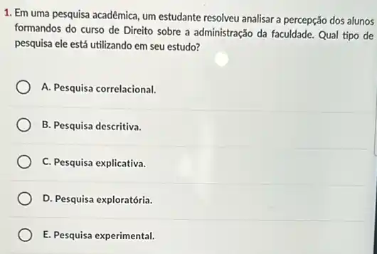 1. Em uma pesquisa acadêmica, um estudante resolveu analisar a percepção dos alunos
formandos do curso de Direito sobre a administração da faculdade. Qual tipo de
pesquisa ele está utilizando em seu estudo?
A. Pesquisa correlacional.
B. Pesquisa descritiva.
C. Pesquisa explicativa.
D. Pesquisa exploratória.
E. Pesquisa experimental.