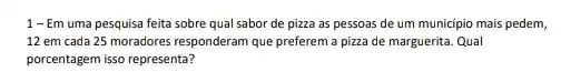 1 - Em uma pesquisa feita sobre qual sabor de pizza as pessoas de um municipio mais pedem,
12 em cada 25 moradores responderam que preferem a pizza de marguerita Qual
porcentagem isso representa?