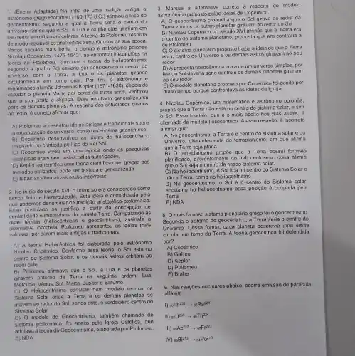 1. (Enem/ Adaptada)Na linha de uma tradição antiga, 0
astronomo grego Ptolomeu (100-170d.C.) afirmou a tese do
geocentrism , segundo a qual a Terra seria o centro do
universo, sendo que o Sol, a Lua e os planetas girariam I em
seu redor em órbitas circulares. A teoria de Ptolomeu resolvia
de modo razoável os problemas astronômicos da sua época.
Vários séculos mais tarde, o clérigo e astrônomo polonês
Nicolau Copérnico (1473-1543) ao encontrar inexatidões na
teoria de Ptolomeu formulou a teoria do heliocentrismo,
segundo a qual o Sol deveria ser considerado o centro do
universo,com a Terra, a Lua e os planetas girando
circularmente em torno dele. Por fim o astrônomo e
matemático alemão Johannes Kepler (1571-1630) depois de
estudar o planeta Marte por cerca de trinta anos, verificou
que a sua órbita é elíptica. Esse resultado generalizou-se
para os demais planetas. A respeito dos estudiosos citados
no texto, é correto afirmar que:
A) Ptolomeu apresentou ideias antigas e tradicionais sobre
a organização do universo, como um sistema geocêntrico.
B) Copérnico desenvolveu as ideias do heliocentrismo
inspirado no contexto politico do Rei Sol,
C) Copérnico viveu em uma época onde as pesquisas
cientificas eram bem vistas pelas autoridades.
D) Kepler apresentou uma teoria científica que, graças aos
métodos aplicados pode ser testada e generalizada
E) todas as alternativas estão incorretas
2. No inicio do século XVI, o universo era considerado como
sendo finito e hierarquizado. Esta ideia é consolidada pelo
que podemos denominar de tradiçãc aristotélico-ptolomaica.
postulado se justifica a partir da de
centralidade e imobilidade do planeta Terra. Comparando as
duas teorias (heliocêntricas e geocêntrica a
alternativa incorreta . Ptolomeu as ideias mais
valiosas, por serem mais antigas e tradicionais.
A) A teoria Heliocêntrica foi elaborada pelo astrônomo
Nicolau Copérnico . Conforme essa teoria . o Sol está no
centro do Sistema Solar, e os demais astros orbitam ao
redor dele
B) Ptolomeu afirmava que o Sol, a Lua e os planetas
giravam entorno da Terra na seguinte ordem Lua,
Mercúrio, Vênus, Sol , Marte, Júpiter e Saturno.
C) Heliocentrismo consiste num modelc teórico de
Sistema Solar onde a Terra e os demais planetas se
movem ao redor do Sol, sendo este , o verdadeiro centro do
Sistema Solar
modelo do Geocentrismo , também chamado de
sistema ptolomaico foi aceito pela Igreja Católica, que
adotava a teoria do Geocentrism , elaborada por Ptolomeu.
E)NDA
3. Marque a alternativa correta a respeito do modelo
astronômico proposto pelas ideias de Copérnico.
A) O geocentrisr no propunha que o Sol girava ao redor da
Terra e todos os outros planetas giravam ao redor do Sol.
B) Nicolau Copérnic no século XVI propôs que a Terra era
centro do planetário, proposta que era contrária à
de Ptolomeu.
C) O sistema planetário proposto trazia a ideia de que a Terra
era o centro do Universo e os demais astros giravam ao seu
redor.
D) A proposta heliocêntrica era a de um universo simples , por
isso, o Sol deveria ser o centro e os demais planetas girariam
ao seu redor.
E) O modelo planetário proposto por Copérnico foi aceito por
muito tempo porque confrontava as ideias da Igreja.
4. Nicolau Copérnico , um matemático e astrônomo polonês,
propôs que a Terre não está no centro do sistema solar, e sim
Sol. Esse modelo, que é o mais aceito nos dias atuais, é
chamado de modelo heliocêntrico. A esse respeito, é incorreto
afirmar que:
A) No geocentrismo, a Terra é o centro do sistema solar e do
Universo . diferentemente do terraplanismo, em que afirma
que a Terra seja plana
B) O terraplanisi no propōe que a Terra possui formato
planificado diferentemente do heliocentrismo, quea afirma
que o Sol seja o centro de nosso sistema solar.
C) No heliocentrismo, o Sol fica no centro do Sistema Solar e
não a Terra, com no heliocentrismo.
D) No geocentrisr no. o Sol é o centra do Sistema solar,
enquanto no heliocentrismo essa posição é ocupada pela
Terra.
E) NDA
5. O mais famoso sistema planetário grego foi o geocentrismo.
Segundo o sistema de geocêntrico, a Terra seria o centro do
Universo. Dessa forma, cada planeta descrevia uma órbita
circular em torno da Terra. A teoria geocêntrica foi defendida
por?
A) Copérnico
B) Galileu
C) Kepler
D) Ptolomeu
E) Brahe
6. Nas reações nucleares abaixo, ocorre emissão de particula
alfa em:
1) (}_{90)Th^232arrow 88Ra^228
II) (}_{92)U^238arrow 90Th^224
III) (}_{89)AC^227arrow 87Fr^223
IV) (}_{83)Bi^213arrow _(84)PO^213