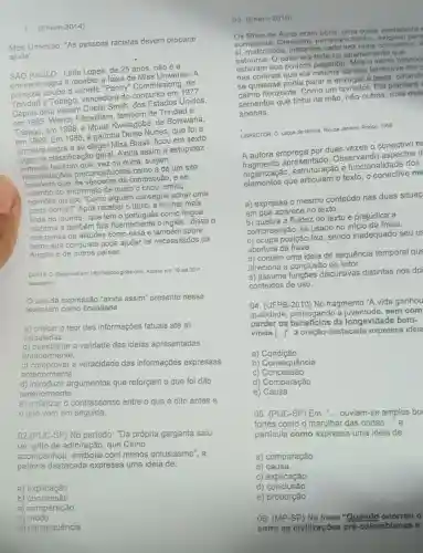 1. (Enem-2014)
Miss Universo: "As pessoas racistas devem procurar
ajuda"
SẢO PAULO-Leila Lopes de 25 anos, nǎo é a
negra a receber a faixa de Miss Universo . A
primazia coube a Janelle "Penny" Commissiong, de
e Tobago, vencedora do concurso em 1977.
Depois dela vieram Chels'Smith, dos Estados Unidos,
em 1995; Wendy Fitzwilliam também de Trindad e
Tobago, em 1988, e Mpule Kwelagobe, de Botswana,
em 1999. Em 1986, a gaúcha Deise Nunes, que foi a
primeira negra a se eleger Miss Brasil, ficou em sexto
na classificação geral. Ainda assim a estupidez
humana faz com que, vez ou outra, surjam
manifestaçóes preconceitu a de um site
brasileiro que, as vésperas da competição, e se
valendo do anonimato de quem o criou, emitiu
opinióes do tipo "Como alguém consegue achar uma
preta bonita?" Após receber o título, a mulher mais
linda do mundo-que tem o portugués como lingua
materna e também fala fluentemente o inglês - disse o
que pensa de atitudes como essa e também sobre
como sua conquista pode ajudar os necessitados de
Angola e de outros países.
COSTA. D. Disponivel em http://og/obo globo.com. Acesso em:10 set 2011
(adaptado)
uso da expressão "ainda assim" presente nesse
texto tern como finalidade
a) criticar o teor das informações fatuais até ali
veiculadas.
b) questionar a validade das ideias apresentadas
anteriormente.
c) comprovar a veracidade das informações expressas
anteriormente.
d) introduzir argumentos que reforçam o que foi dito
anteriormente.
e) enfatizar o contrassenso entre o que é dito antes e
que vern em seguida.
02.(PUC-SP) No periodo: "Da própria garganta saiu
um grito de admiração , que Cirino
acompanhou, embora com menos entusiasmo", a
palavra destacada expressa uma ideia de:
03. (Enem-2010)
Os filhos de Anna eram bons, uma colsa vertadein
sumarenta. Cresciam, tomava mbanho, exigiam part
si, malcriados, instantes cada completos. A
estouros. O calor era forte no apartamento que
estavam aos poucos pagando
nas cortinas cortara lembrava-the c
se quisesse podia parar e enxugar a testa
horizonte. Como um Ela plantara
sementes que tinha na mão, não outras, mas ess:
apenas.
LISPECTOR, C. Laços de familia. Rio de Janeiro Rocco, 1598
A autora emprega por duas vezes o conectivo m
apresentado. Observando aspectos d
organização, estruturação e funcionalidade dos
organizaça que articulam o texto, o me
a) expressa o mesmo conteúdo nas duas situaç
em que aparece no texto
b) quebra a fluidez do texto e prejudica a
compreensão, se usado no inicio da frase.
c) ocupa posição fixa sendo inadequado seu us
abertura da frase.
d) contém uma ideia de sequência temporal que
direciona a conclusão do leitor.
e) assume funçbes discursivas distintas nos do
contextos de uso
04. (UFPB-2010) No fragmento "A vida ganhou
qualidade, prorrogando a sem com
perder os beneficios da longevidade bem-
[ldots ]'', a oração destacada expressa ideia
a)Condição
b) Consequência
C)Concessão
d) Comparação
e) Causa
05. (PUC-SP) Em ... ouviam-se amplos bo
fortes como o marulhar das ondas __ a
particula como express uma ideia de:
a) comparação
b) causa
c) explicação
d)conclusão
e) proporção
06. (MP-SP) Na frase "Quando
entre as civilizaçōes pré-colombianas o