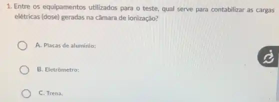 1. Entre os equipamentos utilizados para o teste, qual serve para contabilizar as cargas
elétricas (dose)geradas na câmara de ionização?
A. Placas de alumínio;
B. Eletrômetro;
C. Trena.