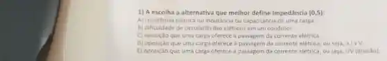 1) A escolha a alternativa que melhor define Impedância (0,5)
A) resistência elétrica ou indutância ou capacitância de uma carga
B) dificuldade de circulação dos elétrons em um condutor
C) oposição que uma carga oferece à passagen da corrente elétrica.
D) oposição que uma carga oferece à passagem da corrente elétrica, ou se ja,altimes V
E) oposição que uma carga oferece à passagem da corrente elétrica, ou seja, IN (divisao)