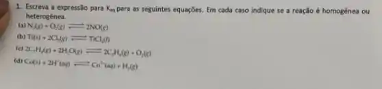 1. Escreva a expressão para K_(eq) para as seguintes equações Em cada caso indique se a reação é homogênea ou
heterogênea.
(a) N_(2)(g)+O_(2)(g)leftharpoons 2NO(g)
(b) Ti(s)+2Cl_(2)(g)leftharpoons TiCl_(4)(l)
(c)
2C_(2)H_(4)(g)+2H_(2)O(g)leftharpoons 2C_(2)H_(6)(g)+O_(2)(g)
(d) Co(s)+2H'(aq)leftharpoons Co^2+(aq)+H_(2)(g)