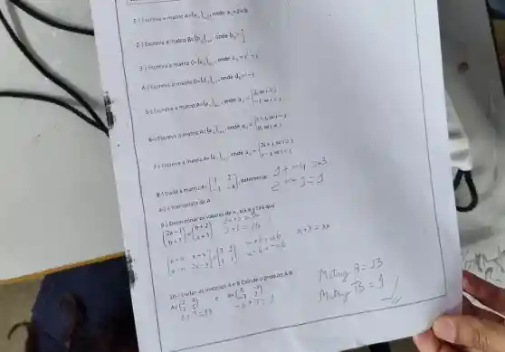 1-) Escreva a matriz
A=(a_(ij))_(2times 3) onde a_(ij)=2i+3j
2-) Escreva a matriz
B=(b_(ij))_(3x) , onde b_(ij)=(i)/(j)
3-) Escreva a matriz
C=(c_(15))_(4times 1) , onde c_(13)=i^2+j
4-) Escreva a matriz D=(d_(ij))_(itimes 3) , onde d_(ij)=i-j.
5-) Escreva a matriz A=(a_(ij))_(4xj) , onde a_(ij)= ) 2,seigeqslant j -1,seilt j 
6-) Escreva a matriz A=(a_(ij))_(3times 3) , onde a. = a_(ij)= ) i+j,sei=j 0,seineq j 
7-) Escreva a matriz A= onde a A=(a_(ii))_(2times 3) a_(ij)= ) 2i+j,seigeqslant j i-j,seilt j 
8-) Dada a matriz A= A=(} 1&2 -1&-4 ) determinar
a-) a transposta de A
9-) Determinar os valores dea,b,xey tais que:
(} 2a+1 b+3 )
[} a+b&x+y a-b&2x-y ]
10-) Dadas as matrizes AeB Calcule o produt OA.B
A=(} 2&3 3&5 )