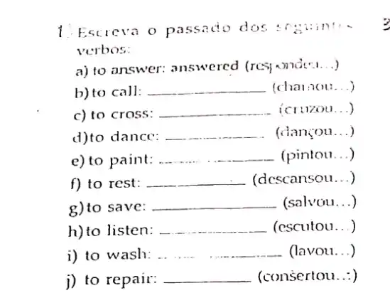 1. Escreva o passado dos
verbos:
a) to answer:answered (res) wnde".. .)
b) to call: __ (charaou __
c) to cross: __ icruzou __ )
d)to dance: __ (dançou __
e) to paint: __ (pintou __ )
f) to rest: __ - (dcscansou __ )
g)to save: __ (salvou __
h)to listen: __ (escutou...)
i) to wash: __ - (lavou...)
j) to repair: __ (consertou...)