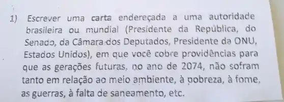 1) Escrever uma carta endereçada a uma autoridade
brasileira ou mundial (Presidente da República , do
Senado , da Câmara .dos Deputados , Presidente da ONU,
Estados Unidos , em que você cobre providencias para
que as gerações futuras , no ano de 2074 , não sofram
tanto em relação ao meio ambiente , a oobreza , a fome,
as guerras, à falta de saneamento , etc.