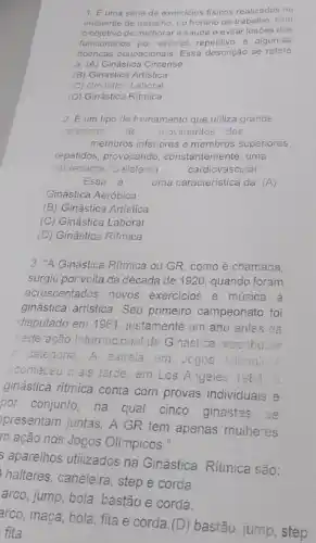 1. Euma série de exercicios fisicos realizados no
ambiente de trabalho, no horário de trabalho, com
objetivo de melhorar a saúde e evitar lesóes dos
funcionários por esforço repetitivo e algumas
doencas ocupacionais. Essa descrição se refere
a. (A)Ginástica Circense
(B) Ginástica Artistica
(C) Ginástica Laboral
(D) Ginástica Ritmica
2. Eum tipo de treinamento que utiliza grande
variedade de movimentos dos
membros inferiores e membros superiores
repetidos, provocando , constantemente, uma
sobrecarga no sistema	cardiovascular
Essa é
uma caracteristica da: (A)
Ginástica Aeróbica
(B) Ginástica Artística
(C) Ginástica Laboral
(D) Ginástica Ritmica
3. "A Ginástica Ritmica ou GR, como é chamada.
surgiu por volta da década de 1920, quando foram
acrescentados novos exercicios e música à
ginástica artistica. Seu primeiro campeonato foi
disputado em 1961. justamente um ano antes da
Federação Internacional de Ginástica reconhecar
a calegoria. A estrela em Jogos Olimpicos
aconleceu mais tarde, em Los Angeles 1964.
ginástica ritmica conta com provas individuais e
por conjunto, na qual cinco ginastas
se
presentam juntas. A GR tem apenas mulheres
m ação nos Jogos Olimpicos."
aparelhos utilizados na Ginástica Ritmica são:
halteres, caneleira, step e corda.
arco, jump, bola, bastão e corda.
arco, maça, bola, fita e corda.(D) bastão jump, step
fita.