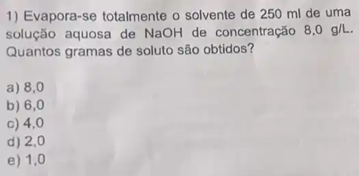 1) Evapora-se totalmente o solvente de 250 ml de uma
solução aquosa de NaOH de concentração 8,0g/L
Quantos gramas de soluto são obtidos?
a) 8,0
b) 6,0
C) 4,0
d) 2,0
e) 1,0