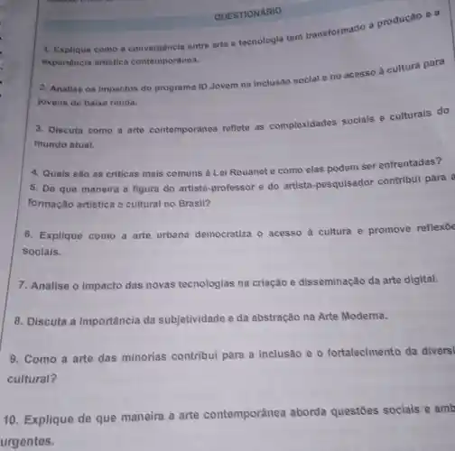 1. Explique como a convergência entre arte e tecnologia tem transformado a produção e a
experiência artistica contemporânea.
QUESTIONARIO
2. Analise os impactos do programa ID Jovem na inclusão social e no acesso à cultura para
jovens de baixa renda.
3. Discuta como a arte contemporânes reflete as complexidades sociais e culturais do
mundo atual.
4. Quais são as criticas mais comuns à Lei Rouanet e como elas podem ser enfrentadas?
5. De que maneira a figura do artista -professor e do artista -pesquisador contribui para a
formação artistica e cultural no Brasil?
6. Explique como a arte urbana democratiza o acesso à cultura e promove reflexōe
sociais.
7. Analise o impacto das novas tecnologias na criação e disseminação da arte digital.
8. Discuta a importancia da subjetividade e da abstração na Arte Moderna.
9. Como a arte das minorias contribui para a inclusão e 0 fortalecimento da diversi
cultural?
10 Explique de que maneira a arte contemporânea aborda questōes sociais e amb
urgentes.