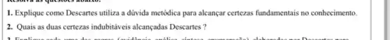 1. Explique como Descartes utiliza a dúvida metódica para alcançar certezas fundamentais no conhecimento.
2. Quais as duas certezas indubitáveis alcançadas Descartes ?