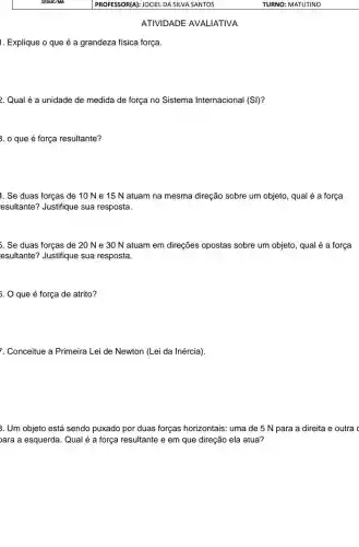 1. Explique o que é a grandeza física força.
ATIVIDADE AVALIATIVA
2. Qual é a unidade de medida de força no Sistema Internacional (SI)?
3. 0 que é força resultante?
1. Se duas forças de 10 N e 15 N atuam na mesma direção sobre um objeto, qual é a força
esultante? Justifique sua resposta.
5. Se duas forças de 20 Ne 30 N atuam em direções opostas sobre um objeto, qual é a força
esultante? Justifique sua resposta.
. O que é força de atrito?
7. Conceitue a Primeira Lei de Newton (Lei da Inércia).
3. Um objeto está sendo puxado por duas forças horizontais: uma de 5 N para a direita e outra
ara a esquerda. Qual é a força resultante e em que direção ela atua?