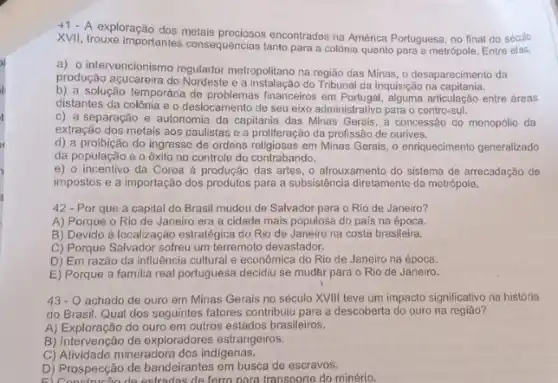 +1 A exploração	metais
encontrados na América Portuguesa , no final do século
XVII, trouxe importantes consequências tanto
para a colônia quanto para a metrópole. Entre elas
a) 0 intervencionismo regulador metropolitano na	das Minas, o desaparecimento da produção açucareira do
e a	do Tribunal da Inquisição na
b) a solução temporária de	financeiros em	articulação entre áreas
distantes da colônia e o deslocamento de seu eixo administrativo para o centro-sul.
c) a separação e autonomia da capitania das Minas Gerais a concessão do monopólic da
extração dos metais aos paulistas e a proliferação da profissão de ourives
d) a	do ingresso de ordens	em Minas Gerais, 0 enriquecimento generalizado
da população e 0 exito no controle do contrabando
e) o incentivo da Coroa à produção das artes	arrecadação de
impostos e a importação dos produtos para a subsistência diretamente da metrópole
42 - Por que a capital do Brasil mudou de Salvador para o Rio de Janeiro?
A) Porque o Rio de Janeiro era a cidade mais populosa do pais na
B) Devido à localização estratégica do Rio de Janeiro na costa brasileira
C) Porque Salvador sofreu um terremoto devastador
D) Em razão da influência cultural e econômica do Rio de Janeiro na época
E) Porque a familia real portuguesa decidiu se mudar para
43-0 achado de ouro em Minas Gerais no século XVIII teve um impacto significativo na história
do Brasil. Qual dos seguintes fatores contribuiu para a descoberta do ouro na
A)	do ouro em outros estados brasileiros
B) Intervenção de exploradores estrangeiros
C) Atividade mineradora dos indigenas
D) Prospecção de bandeirantes em busca de escravos
de ferro para transporte do minério