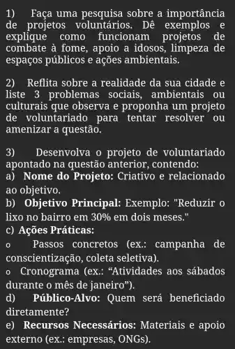 1) Faça uma sobre a importância
de projetos voluntários . Dê exemplos e
explique como funcionam projetos de
combate à fome , apoio a idosos , limpeza de
espaços públicos e ações ambientais.
2)Reflita sobre a realidade da sua cidade e
liste 3 problemas sociais , ambientais . ou
culturais que observa e proponha um projeto
de voluntariado , para tentar resolver . ou
amenizar a questão.
3) Desenvolve o projeto de voluntariado
apontado na questão anterior , contendo:
a) Nome do Projeto: Criativo e relacionado
ao objetivo.
b)Objetivo Principal:Exemplo: "Reduzir o
lixo no bairro em 30%  em dois meses."
c) Ações Práticas:
Passos concretos (ex : campanha de
conscientização , coleta seletiva).
conograma (ex : "Atividades aos sábados
durante o mês de janeiro").
d)Público -Alvo: Quem será beneficiado
diretamente?
e)Recursos Necessários: Materiais e apoio
externo (ex : empresas , ONGS).