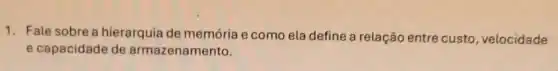 1. Fale sobre a hierarquia de memória e como ela define a relação entre custo , velocidade
e capacidade de armazenamento.