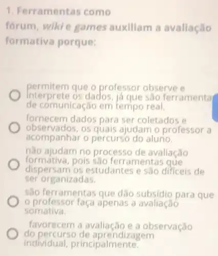 1. Ferramentas como
forum, wikie games auxiliam a avaliação
formativa porque:
permitem que o professor observe e
Interprete os dados, iá que sao ferramenta
de comunicação em tempo real.
fornecem dados para ser coletados e
observados,os quais ajudam o professor a
acompanhar o percurso do alurio.
nào ajudam no processo de avaliação
formátiva,pois São ferramentas que
dispersam os estudantes e sao dificeis de
ser organizadas.
sào ferramentas que dão subsidio para que
professor faça apenas a avaliação
somativa.
favorecem a avaliação e a observação