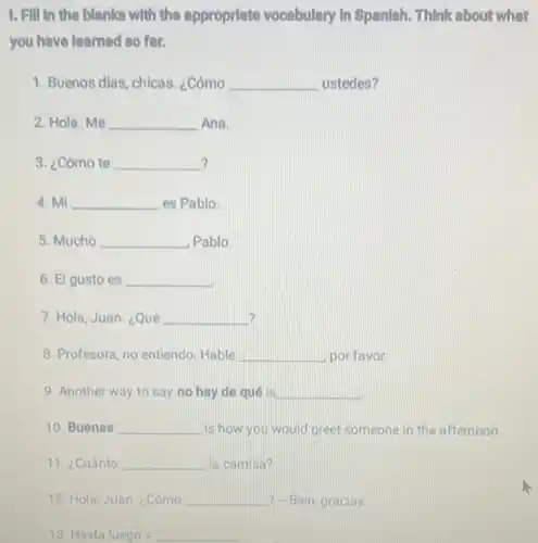 1. Fill in the blank with the approprlate vocabulary In Spanish . Think about what
you have learned so for.
1. Buenos dias, chicas . ¿Cómo __ ustedes?
2. Hola. Me __ Ana.
? 3. ¿Cómo te __
4. Mi __ es Pablo.
5. Mucho __ Pablo.
6. El gusto es __
7. Hola, Juan. ¿Qué __ 2
8. Profesora, no entiendo Hable __ por favor.
9. Another way to say no hay de quélis __
10. Buenas __ is how you would greet someone in the afternoon
11. ¿Cuánto __ la camisa?
12. Hola, Juan ¿Cómo __ ? -Bien, gracias
13 Hasta luego=