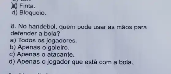 (1) Finta.
d) Bloqueio.
8.No handebol quem pode usar as mãos para
defender a bola?
a) Todos os jogadores.
b) Apenas o goleiro.
c) Apenas o atacante.
d) Apenas 0 jogador que está com a bola.