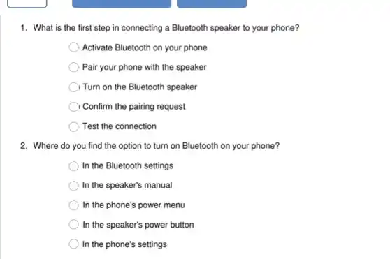 1. What is the first step in connecting a Bluetooth speaker to your phone?
Activate Bluetooth on your phone
Pair your phone with the speaker
) Turn on the Bluetooth speaker
Confirm the pairing request
Test the connection
2. Where do you find the option to turn on Bluetooth on your phone?
In the Bluetooth settings
In the speaker's manual
In the phone's power menu
In the speaker's power button
In the phone's settings