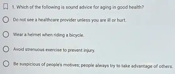 1. Which of the following is sound advice for aging in good health?
Do not see a healthcare provider unless you are ill or hurt.
Wear a helmet when riding a bicycle.
Avoid strenuous exercise to prevent injury.
Be suspicious of people's motives; people always try to take advantage of others.