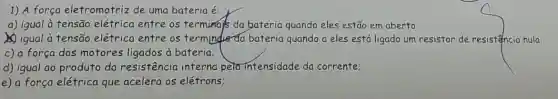 1) A força eletromotriz de uma bateria é:
a) igual à tensão elétrica entre os terminal's da bateria quando eles estão em aberto
(1) igual à tensão elétrica entre os termindis da bateria quando a eles está ligado um resistor de resistencia nula:
c) a força dos motores ligados à bateria:
d) igual ao produto da resistência interna peta intensidade da corrente;
e) a força elétrica que acelera os elétrons: