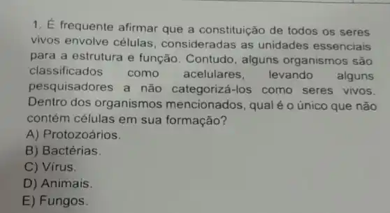 1. É frequente afirmar que a constituição de todos os seres
vivos envolve células , consideradas as unidades essenciais
para a estrutura e função . Contudo, alguns organismos são
classificados como acelulares , levando alguns
pesquisadores a não categorizá-los como seres vivos.
Dentro dos organismo mencionados , qual é o único que não
contém células em sua formação?
A) Protozoários.
B) Bactérias.
C) Virus.
D) Animais
E) Fungos.