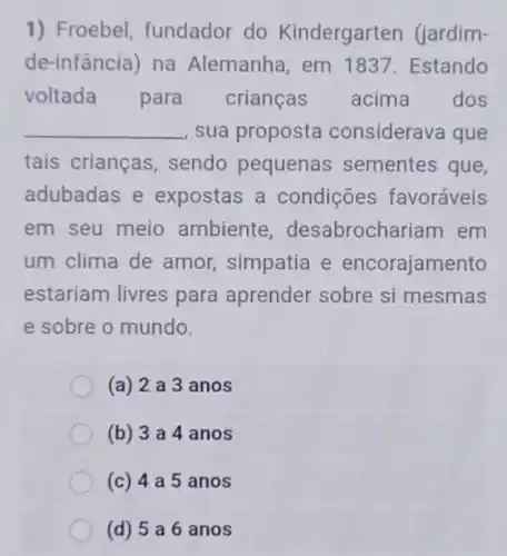 1) Froebel fundador do Kindergarten (jardim-
de-infância) na Alemanha, em 1837. Estando
voltada para crianças acima dos
__ sua proposta considerava que
tais crianças sendo pequenas sementes que,
adubadas e expostas a condições favoráveis
em seu meio ambiente desabrochariam em
um clima de amor simpatia e encorajamento
estariam livres para aprender sobre si mesmas
e sobre o mundo.
(a) 2a 3 anos
(b) 3a4 anos
(c) 4a5 anos
(d) 5 a 6 anos