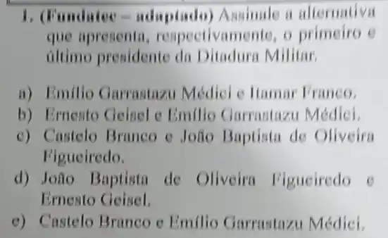 1. Fundater-udapinday) Amander a alternative
que apresenta respectivamente, o primeiro e
iltimo presidente di Ditadura Militar
a) Emilio Garrastazu Médici e Hamar Franco.
b) Ernento Geinel c Emillo Garrastazu Médiei.
c) Castelo Branco c João Baptista de Oliveira
Figueiredo.
d) João Baptista de Oliveira Figueiredo e
Ernesto Geisel.
e) Castelo Branco c Emillo Garrastazu Médici.