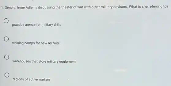 1. General Irene Adler is discussing the theater of war with other military advisors. What is she referring to?
practice arenas for military drills
training camps for new recruits
warehouses that store military equipment
regions of active warfare